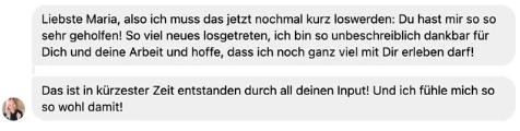 Nachricht einer Kundin: Liebste Maria, also ich muss das jetzt nochmal kurz loswerden: Du hast mir so so sehr geholfen! So viel neues losgetreten, ich bin so unbeschreiblich dankbar für Dich und deine Arbeit und hoffe, dass ich noch ganz viel mit Dir erleben darf! Das ist in kürzester Zeit entstanden durch all deinen Input! Und ich fühle mich so so wohl damit!